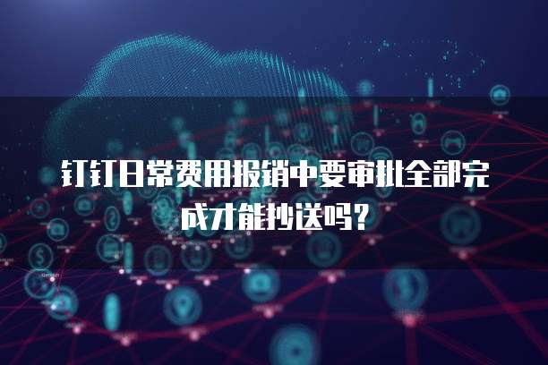 钉钉日常费用报销中要审批全部完成才能抄送吗？