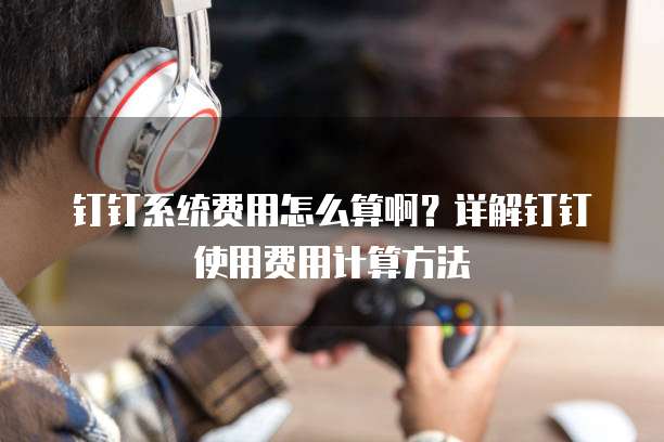 钉钉系统费用怎么算啊?详解钉钉使用费用计算方法