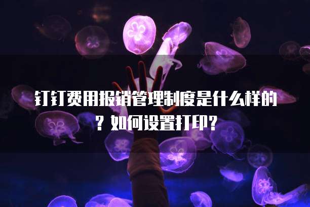 钉钉费用报销管理制度是什么样的？如何设置打印？