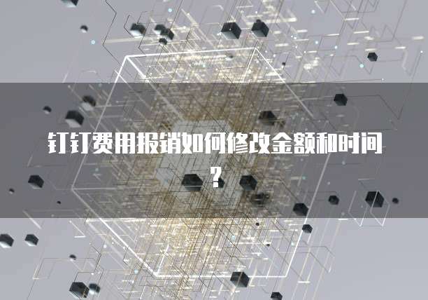 钉钉费用报销如何修改金额和时间?