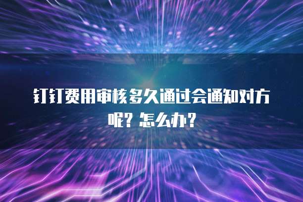 钉钉费用审核多久通过会通知对方呢?怎么办?