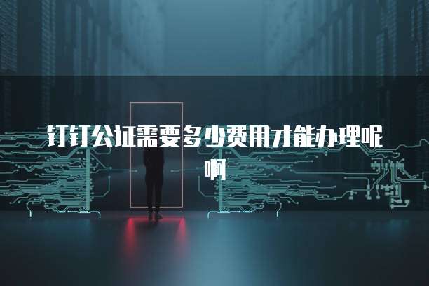 钉钉公证需要多少费用才能办理呢啊