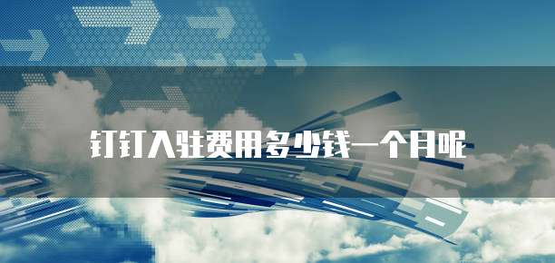 钉钉入驻费用多少钱一个月呢