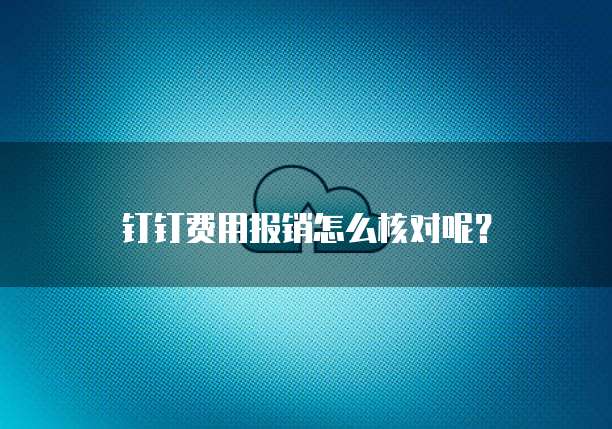 钉钉费用报销怎么核对呢?