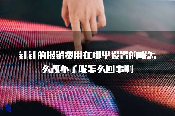 钉钉的报销费用在哪里设置的呢怎么改不了呢怎么回事啊
