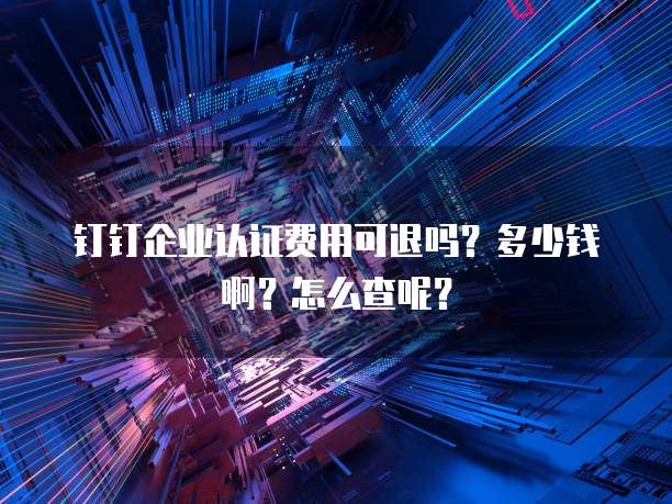 钉钉企业认证费用可退吗?多少钱啊?怎么查呢?