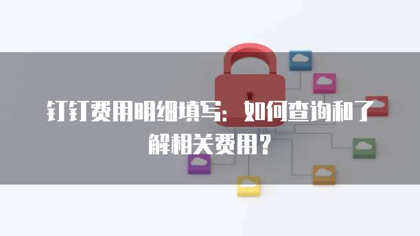 钉钉费用明细填写：如何查询和了解相关费用？