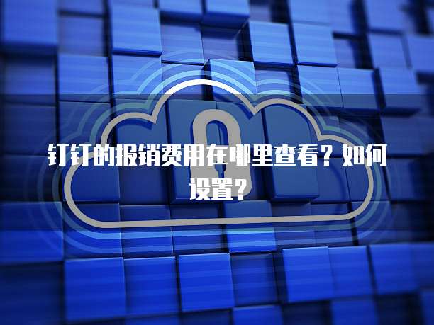 钉钉的报销费用在哪里查看?如何设置?