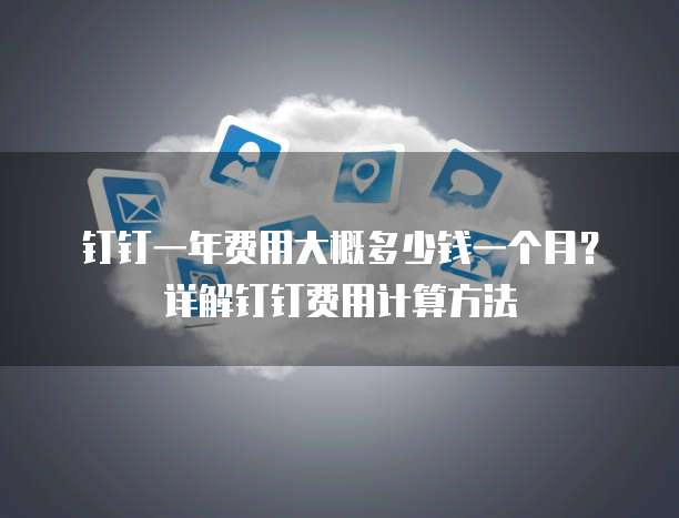 钉钉一年费用大概多少钱一个月?详解钉钉费用计算方法