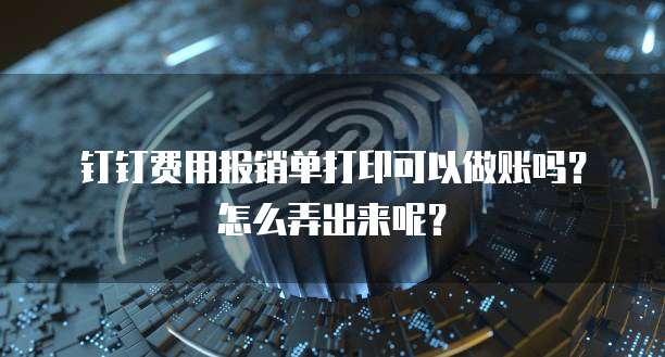 钉钉费用报销单打印可以做账吗?怎么弄出来呢?