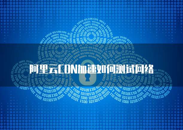 阿里云CDN加速如何测试网络