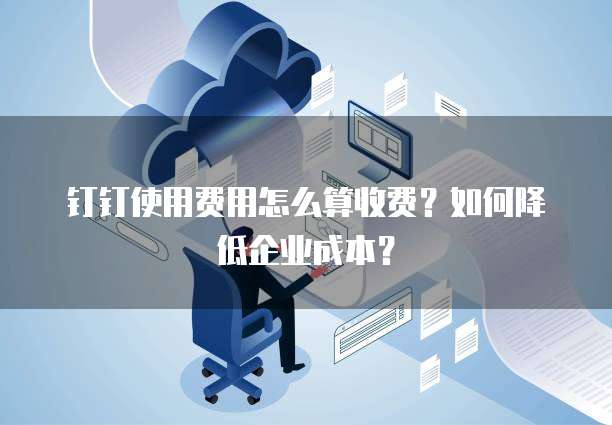 钉钉使用费用怎么算收费？如何降低企业成本？
