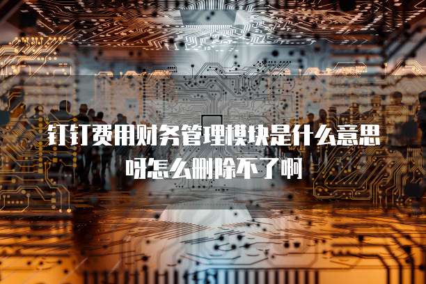钉钉费用财务管理模块是什么意思呀怎么删除不了啊