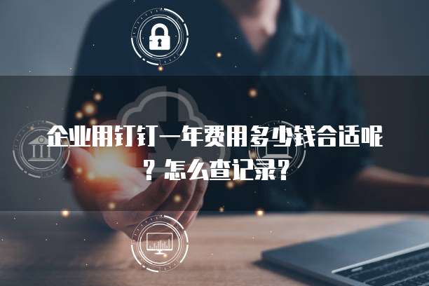 企业用钉钉一年费用多少钱合适呢?怎么查记录?