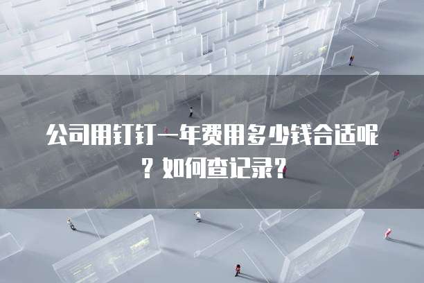 公司用钉钉一年费用多少钱合适呢?如何查记录?