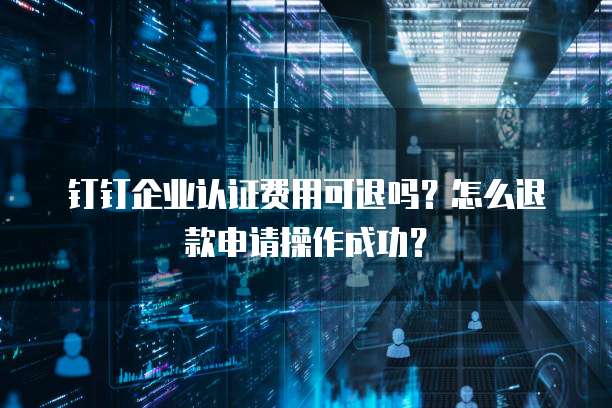 钉钉企业认证费用可退吗?怎么退款申请操作成功?