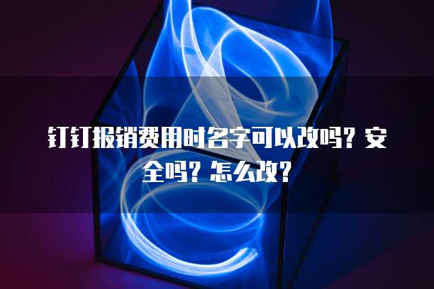 钉钉报销费用时名字可以改吗？安全吗？怎么改？