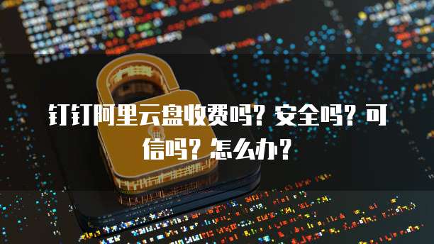 钉钉阿里云盘收费吗?安全吗?可信吗?怎么办?