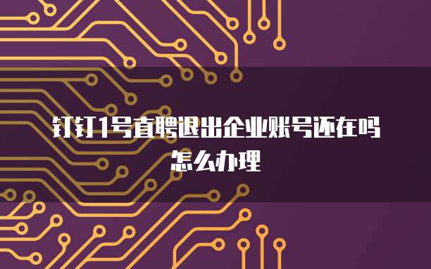 钉钉1号直聘退出企业账号还在吗怎么办理