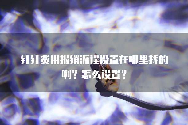 钉钉费用报销流程设置在哪里找的啊?怎么设置?