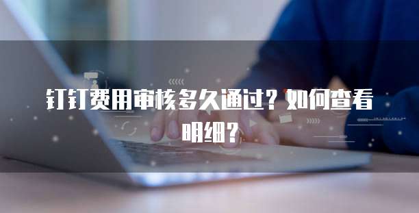 钉钉费用审核多久通过？如何查看明细？