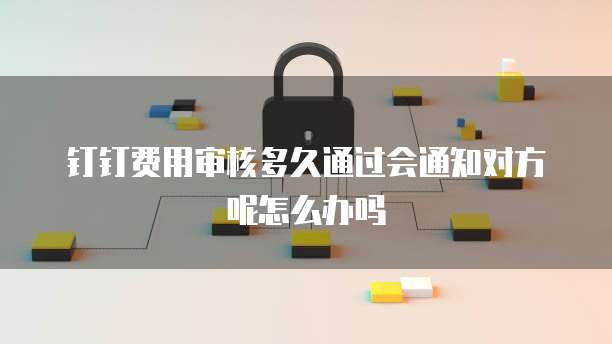 钉钉费用审核多久通过会通知对方呢怎么办吗