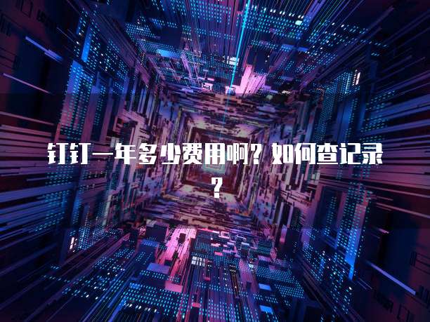 钉钉一年多少费用啊?如何查记录?
