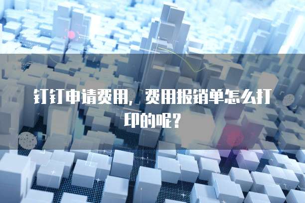 钉钉申请费用,费用报销单怎么打印的呢?