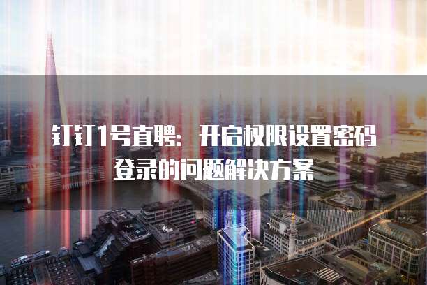 钉钉1号直聘:开启权限设置密码登录的问题解决方案