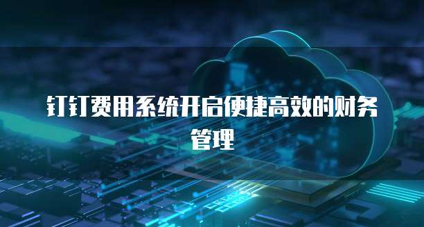 钉钉费用系统开启便捷高效的财务管理