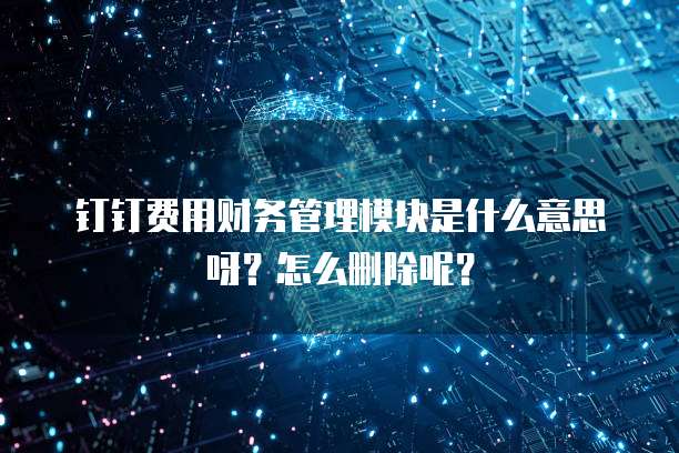 钉钉费用财务管理模块是什么意思呀?怎么删除呢?