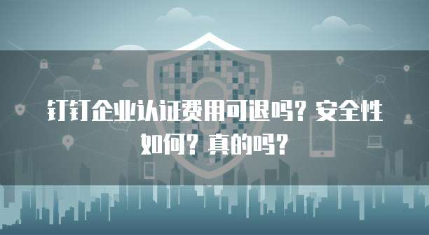 钉钉企业认证费用可退吗？安全性如何？真的吗？