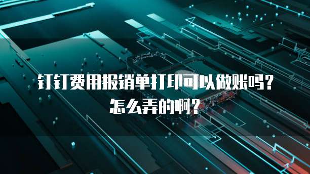 钉钉费用报销单打印可以做账吗?怎么弄的啊?