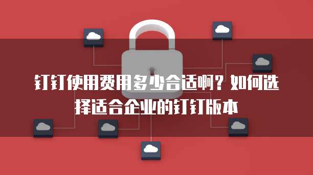 钉钉使用费用多少合适啊?如何选择适合企业的钉钉版本
