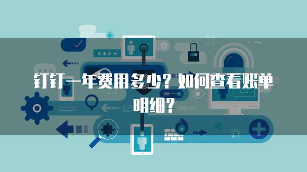 钉钉一年费用多少?如何查看账单明细?