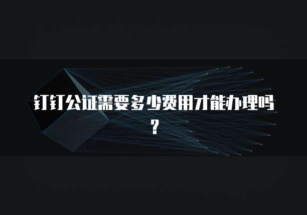 钉钉公证需要多少费用才能办理吗？