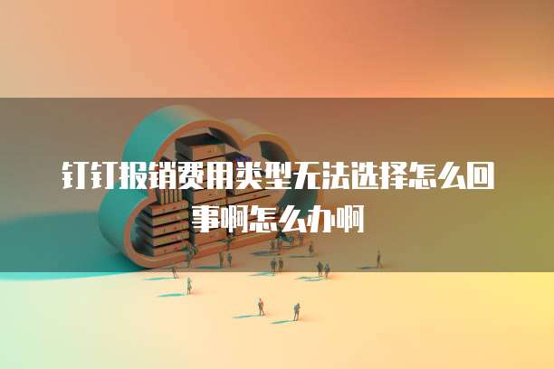 钉钉报销费用类型无法选择怎么回事啊怎么办啊