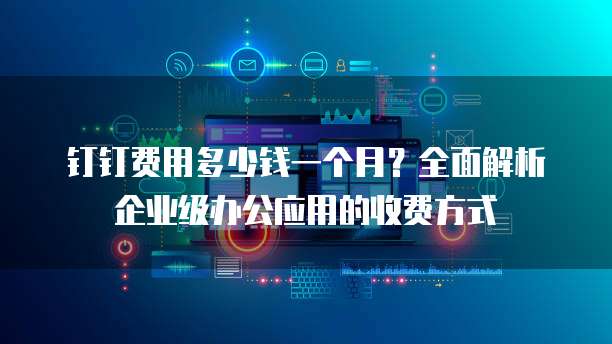 钉钉费用多少钱一个月?全面解析企业级办公应用的收费方式