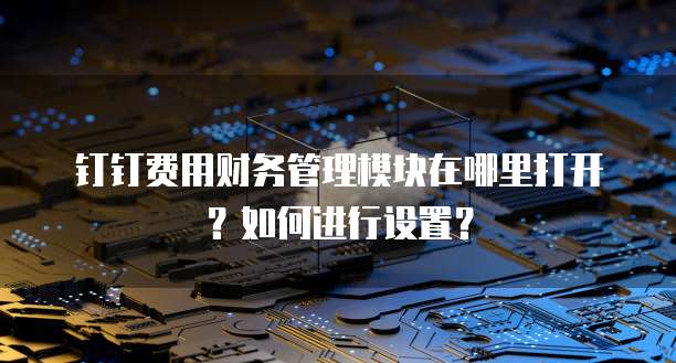 钉钉费用财务管理模块在哪里打开?如何进行设置?