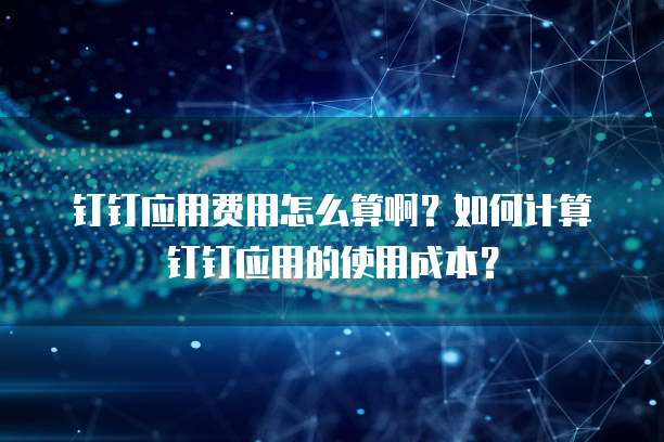 钉钉应用费用怎么算啊？如何计算钉钉应用的使用成本？