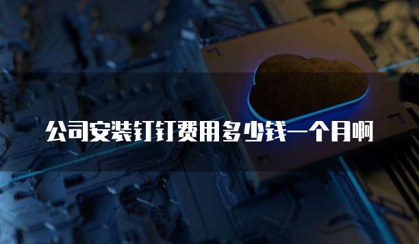 公司安装钉钉费用多少钱一个月啊