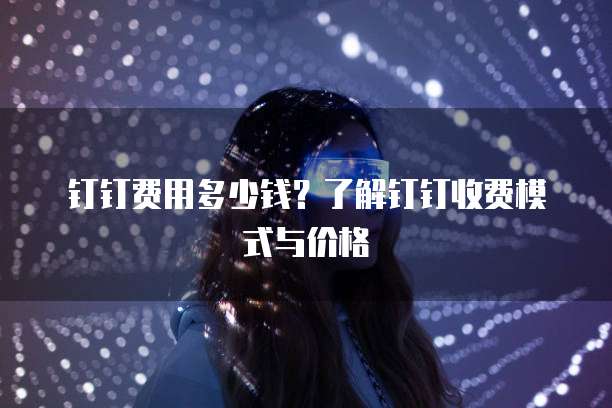 钉钉费用多少钱?了解钉钉收费模式与价格