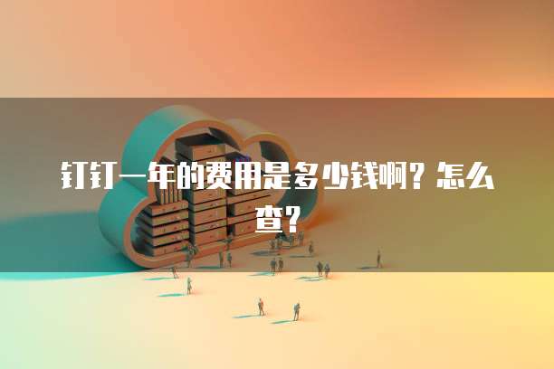 钉钉一年的费用是多少钱啊?怎么查?