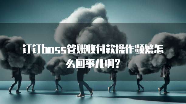 钉钉boss管账收付款操作频繁怎么回事儿啊?