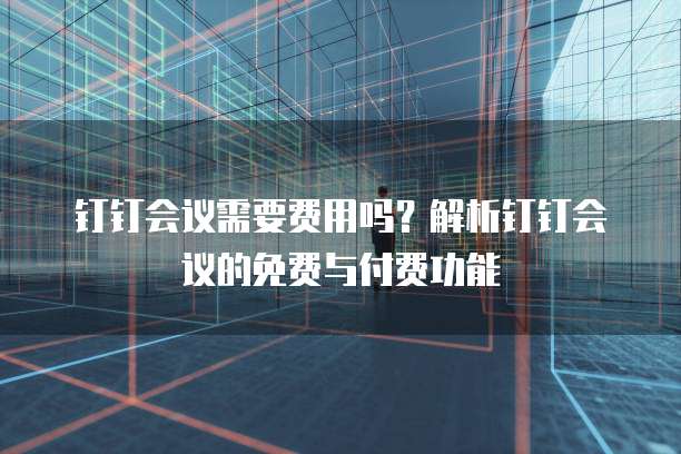 钉钉会议需要费用吗？解析钉钉会议的免费与付费功能