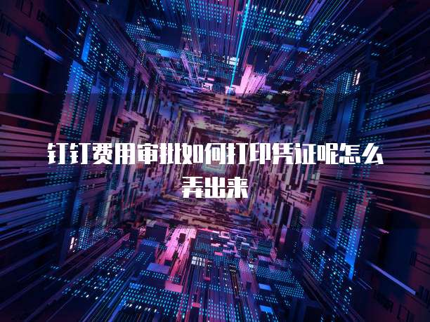 钉钉费用审批如何打印凭证呢怎么弄出来