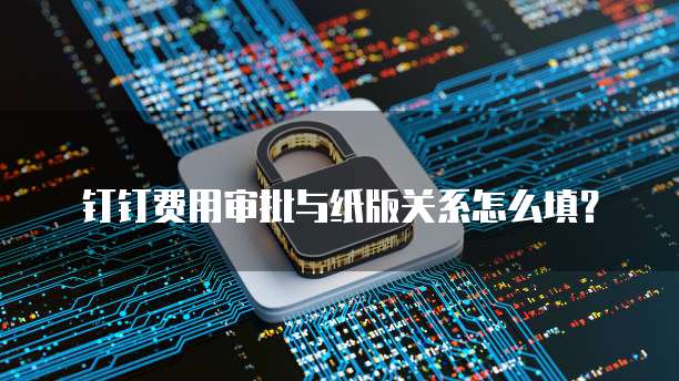 钉钉费用审批与纸版关系怎么填?