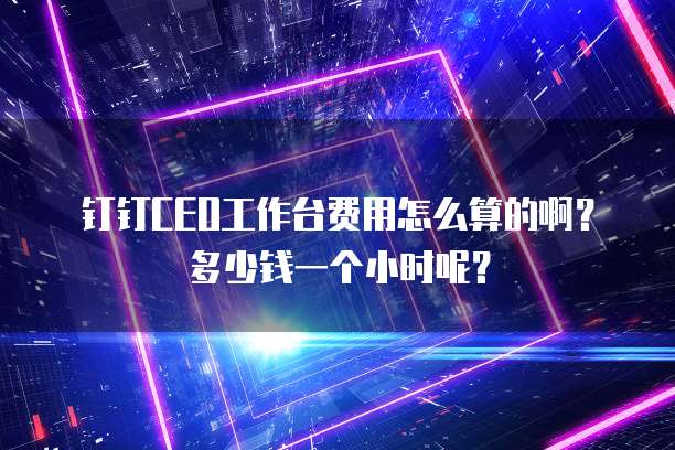 钉钉CEO工作台费用怎么算的啊?多少钱一个小时呢?