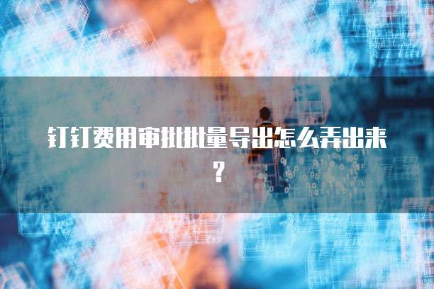 钉钉费用审批批量导出怎么弄出来?