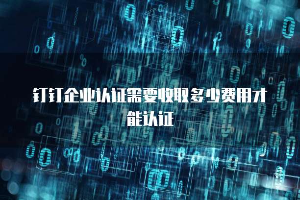 钉钉企业认证需要收取多少费用才能认证